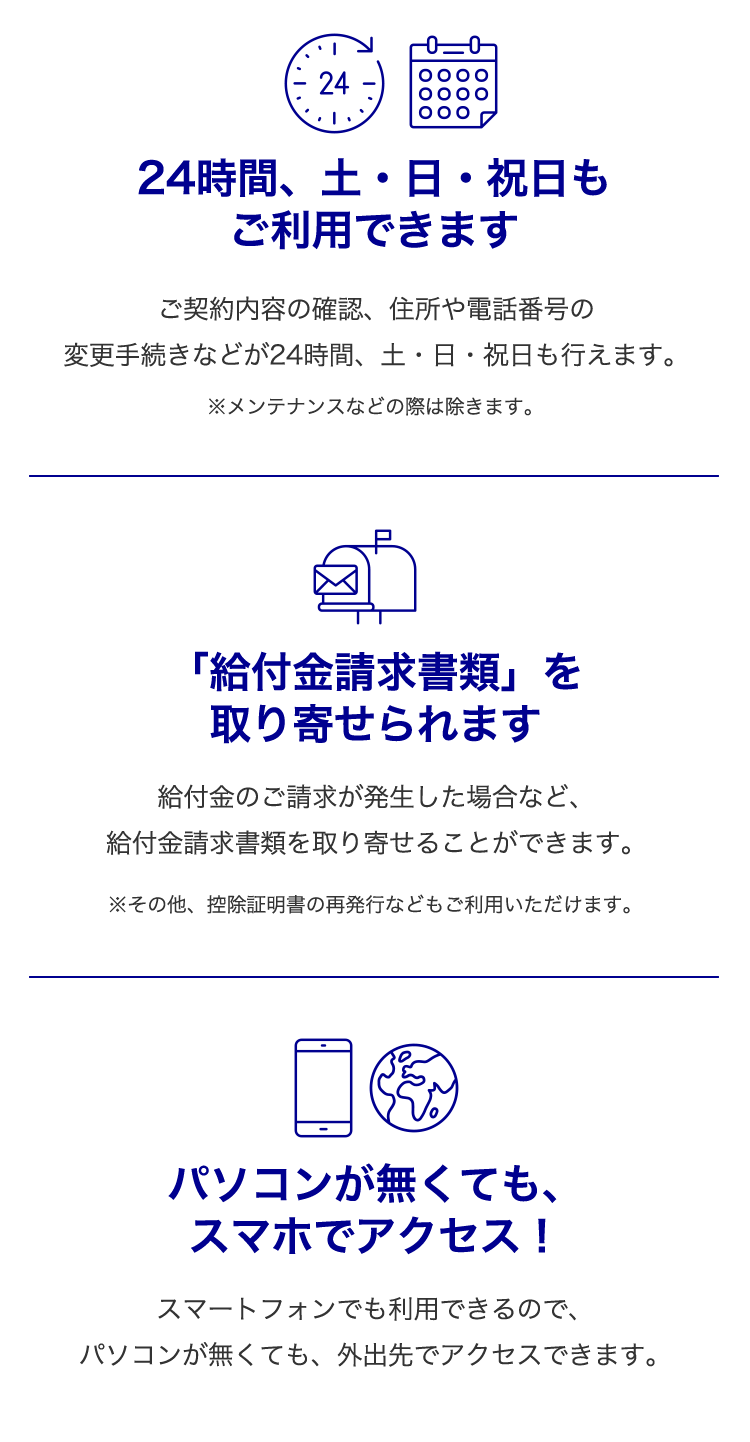 24時間、土・日・祝日もご利用できます・・・ご契約内容の確認、住所や電話番号の変更手続きなどが24時間、土・日・祝日も行えます。
※メンテナンスなどの際は除きます。
「給付金請求書類」を取り寄せられます・・・
給付金のご請求が発生した場合など、給付金請求書類を取り寄せることができます。
※その他、控除証明書の再発行などもご利用いただけます。
パソコンが無くてもスマホでアクセス!・・・
スマートフォンでも利用できるので、パソコンが無くても、外出先でアクセスできます。