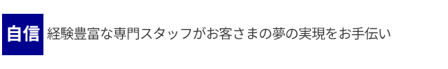 自信・・・経験豊富な専門スタッフがお客さまの夢の実現をお手伝い
