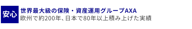 安心・・・世界最大級の保険・資産運用グループAXA
欧州で約200年、日本で80年以上積み上げた実績