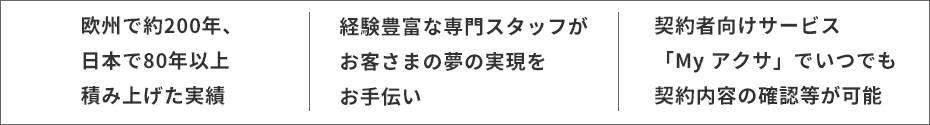 欧州で約200年、日本で80年以上積み上げた実績・経験豊富な専門スタッフがお客さまの夢の実現をお手伝い・契約者向けサービス「My アクサ」でいつでも契約内容の確認等が可能